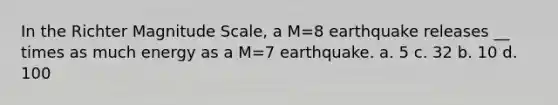 In the Richter Magnitude Scale, a M=8 earthquake releases __ times as much energy as a M=7 earthquake. a. 5 c. 32 b. 10 d. 100