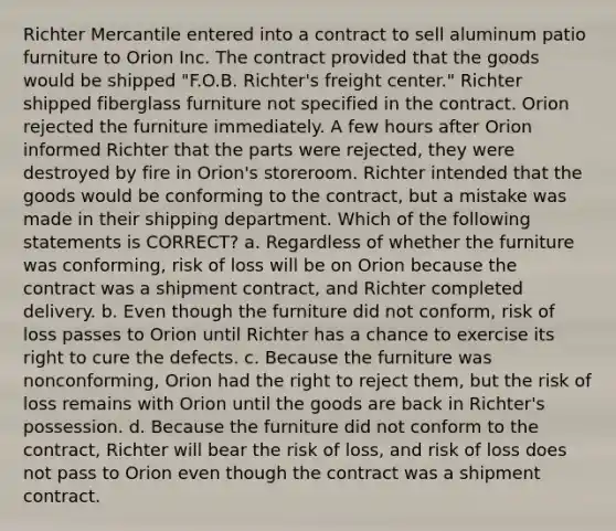 Richter Mercantile entered into a contract to sell aluminum patio furniture to Orion Inc. The contract provided that the goods would be shipped "F.O.B. Richter's freight center." Richter shipped fiberglass furniture not specified in the contract. Orion rejected the furniture immediately. A few hours after Orion informed Richter that the parts were rejected, they were destroyed by fire in Orion's storeroom. Richter intended that the goods would be conforming to the contract, but a mistake was made in their shipping department. Which of the following statements is CORRECT? a. Regardless of whether the furniture was conforming, risk of loss will be on Orion because the contract was a shipment contract, and Richter completed delivery. b. Even though the furniture did not conform, risk of loss passes to Orion until Richter has a chance to exercise its right to cure the defects. c. Because the furniture was nonconforming, Orion had the right to reject them, but the risk of loss remains with Orion until the goods are back in Richter's possession. d. Because the furniture did not conform to the contract, Richter will bear the risk of loss, and risk of loss does not pass to Orion even though the contract was a shipment contract.