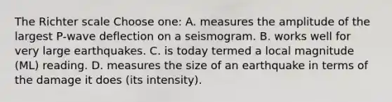 The Richter scale Choose one: A. measures the amplitude of the largest P-wave deflection on a seismogram. B. works well for very large earthquakes. C. is today termed a local magnitude (ML) reading. D. measures the size of an earthquake in terms of the damage it does (its intensity).