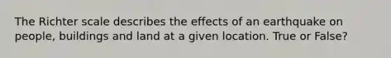 The Richter scale describes the effects of an earthquake on people, buildings and land at a given location. True or False?