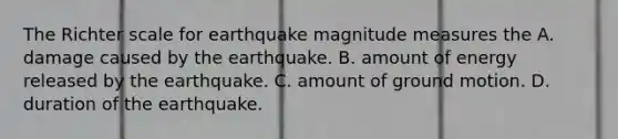 The Richter scale for earthquake magnitude measures the A. damage caused by the earthquake. B. amount of energy released by the earthquake. C. amount of ground motion. D. duration of the earthquake.