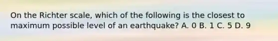 On the Richter scale, which of the following is the closest to maximum possible level of an earthquake? A. 0 B. 1 C. 5 D. 9