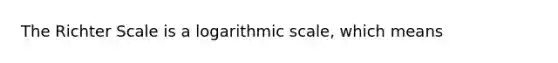 The Richter Scale is a logarithmic scale, which means