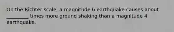 On the Richter scale, a magnitude 6 earthquake causes about _________ times more ground shaking than a magnitude 4 earthquake.