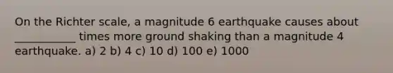 On the Richter scale, a magnitude 6 earthquake causes about ___________ times more ground shaking than a magnitude 4 earthquake. a) 2 b) 4 c) 10 d) 100 e) 1000