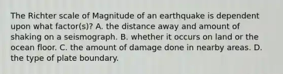 The Richter scale of Magnitude of an earthquake is dependent upon what factor(s)? A. the distance away and amount of shaking on a seismograph. B. whether it occurs on land or the ocean floor. C. the amount of damage done in nearby areas. D. the type of plate boundary.