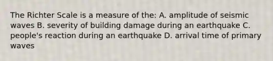 The Richter Scale is a measure of the: A. amplitude of seismic waves B. severity of building damage during an earthquake C. people's reaction during an earthquake D. arrival time of primary waves