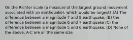 On the Richter scale (a measure of the largest ground movement associated with an earthquake), which would be largest? (A) The difference between a magnitude 7 and 8 earthquake; (B) the difference between a magnitude 6 and 7 earthquake (C) the difference between a magnitude 5 and 6 earthquake. (D) None of the above, A-C are all the same size.