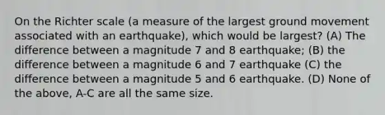 On the Richter scale (a measure of the largest ground movement associated with an earthquake), which would be largest? (A) The difference between a magnitude 7 and 8 earthquake; (B) the difference between a magnitude 6 and 7 earthquake (C) the difference between a magnitude 5 and 6 earthquake. (D) None of the above, A-C are all the same size.