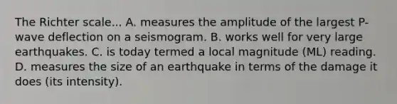 The Richter scale... A. measures the amplitude of the largest P-wave deflection on a seismogram. B. works well for very large earthquakes. C. is today termed a local magnitude (ML) reading. D. measures the size of an earthquake in terms of the damage it does (its intensity).