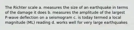 The Richter scale a. measures the size of an earthquake in terms of the damage it does b. measures the amplitude of the largest P-wave deflection on a seismogram c. is today termed a local magnitude (ML) reading d. works well for very large earthquakes