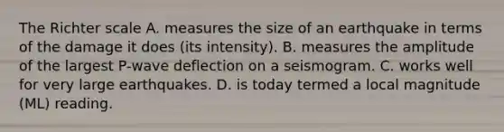 The Richter scale A. measures the size of an earthquake in terms of the damage it does (its intensity). B. measures the amplitude of the largest P-wave deflection on a seismogram. C. works well for very large earthquakes. D. is today termed a local magnitude (ML) reading.