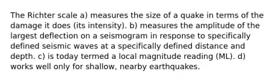 The Richter scale a) measures the size of a quake in terms of the damage it does (its intensity). b) measures the amplitude of the largest deflection on a seismogram in response to specifically defined <a href='https://www.questionai.com/knowledge/kRzCHPc0qf-seismic-waves' class='anchor-knowledge'>seismic waves</a> at a specifically defined distance and depth. c) is today termed a local magnitude reading (ML). d) works well only for shallow, nearby earthquakes.