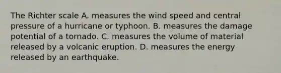 The Richter scale A. measures the wind speed and central pressure of a hurricane or typhoon. B. measures the damage potential of a tornado. C. measures the volume of material released by a volcanic eruption. D. measures the energy released by an earthquake.