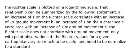 the Richter scale is plotted on a logarithmic scale. That relationship can be summarized by the following statement: a. an increase of 1 on the Richter scale correlates with an increase of 1x ground movement b. an increase of 1 on the Richter scale correlates with an increase of 10x ground movement c. the Richter scale does not correlate with ground movement, only with point observations d. the Richter values for a given earthquake vary too much to be useful and need to be normalize to a standard