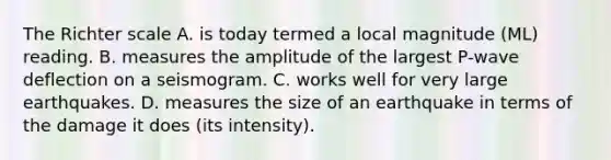 The Richter scale A. is today termed a local magnitude (ML) reading. B. measures the amplitude of the largest P-wave deflection on a seismogram. C. works well for very large earthquakes. D. measures the size of an earthquake in terms of the damage it does (its intensity).