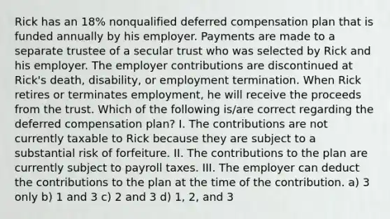 Rick has an 18% nonqualified deferred compensation plan that is funded annually by his employer. Payments are made to a separate trustee of a secular trust who was selected by Rick and his employer. The employer contributions are discontinued at Rick's death, disability, or employment termination. When Rick retires or terminates employment, he will receive the proceeds from the trust. Which of the following is/are correct regarding the deferred compensation plan? I. The contributions are not currently taxable to Rick because they are subject to a substantial risk of forfeiture. II. The contributions to the plan are currently subject to payroll taxes. III. The employer can deduct the contributions to the plan at the time of the contribution. a) 3 only b) 1 and 3 c) 2 and 3 d) 1, 2, and 3