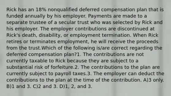 Rick has an 18% nonqualified deferred compensation plan that is funded annually by his employer. Payments are made to a separate trustee of a secular trust who was selected by Rick and his employer. The employer contributions are discontinued at Rick's death, disability, or employment termination. When Rick retires or terminates employment, he will receive the proceeds from the trust.Which of the following is/are correct regarding the deferred compensation plan?1. The contributions are not currently taxable to Rick because they are subject to a substantial risk of forfeiture.2. The contributions to the plan are currently subject to payroll taxes.3. The employer can deduct the contributions to the plan at the time of the contribution. A)3 only. B)1 and 3. C)2 and 3. D)1, 2, and 3.