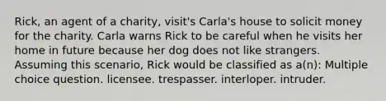 Rick, an agent of a charity, visit's Carla's house to solicit money for the charity. Carla warns Rick to be careful when he visits her home in future because her dog does not like strangers. Assuming this scenario, Rick would be classified as a(n): Multiple choice question. licensee. trespasser. interloper. intruder.