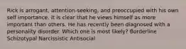 Rick is arrogant, attention-seeking, and preoccupied with his own self importance. It is clear that he views himself as more important than others. He has recently been diagnosed with a personality disorder. Which one is most likely? Borderline Schizotypal Narcissistic Antisocial