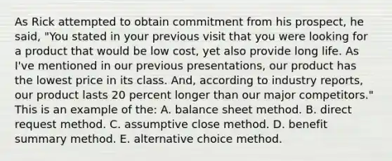 As Rick attempted to obtain commitment from his prospect, he said, "You stated in your previous visit that you were looking for a product that would be low cost, yet also provide long life. As I've mentioned in our previous presentations, our product has the lowest price in its class. And, according to industry reports, our product lasts 20 percent longer than our major competitors." This is an example of the: A. balance sheet method. B. direct request method. C. assumptive close method. D. benefit summary method. E. alternative choice method.