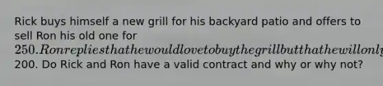 Rick buys himself a new grill for his backyard patio and offers to sell Ron his old one for 250. Ron replies that he would love to buy the grill but that he will only pay200. Do Rick and Ron have a valid contract and why or why not?