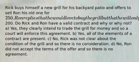 Rick buys himself a new grill for his backyard patio and offers to sell Ron his old one for 250. Ron replies that he would love to buy the grill but that he will only pay200. Do Rick and Ron have a valid contract and why or why not? a) Yes, they clearly intend to trade the grill for money and so a court will enforce this agreement. b) Yes, all of the elements of a contract are present. c) No, Rick was not clear about the condition of the grill and so there is no consideration. d) No, Ron did not accept the terms of the offer and so there is no agreement.