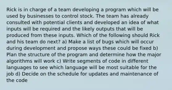 Rick is in charge of a team developing a program which will be used by businesses to control stock. The team has already consulted with potential clients and developed an idea of what inputs will be required and the likely outputs that will be produced from these inputs. Which of the following should Rick and his team do next? a) Make a list of bugs which will occur during development and propose ways these could be fixed b) Plan the structure of the program and determine how the major algorithms will work c) Write segments of code in different languages to see which language will be most suitable for the job d) Decide on the schedule for updates and maintenance of the code