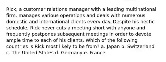 Rick, a customer relations manager with a leading multinational firm, manages various operations and deals with numerous domestic and international clients every day. Despite his hectic schedule, Rick never cuts a meeting short with anyone and frequently postpones subsequent meetings in order to devote ample time to each of his clients. Which of the following countries is Rick most likely to be from? a. Japan b. Switzerland c. The United States d. Germany e. France