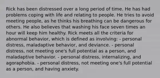 Rick has been distressed over a long period of time. He has had problems coping with life and relating to people. He tries to avoid meeting people, as he thinks his breathing can be dangerous for others. He also believes that washing his face seven times an hour will keep him healthy. Rick meets all the criteria for abnormal behavior, which is defined as involving: - personal distress, maladaptive behavior, and deviance. - personal distress, not meeting one's full potential as a person, and maladaptive behavior. - personal distress, internalizing, and agoraphobia. - personal distress, not meeting one's full potential as a person, and having anxiety.