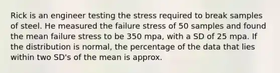 Rick is an engineer testing the stress required to break samples of steel. He measured the failure stress of 50 samples and found the mean failure stress to be 350 mpa, with a SD of 25 mpa. If the distribution is normal, the percentage of the data that lies within two SD's of the mean is approx.