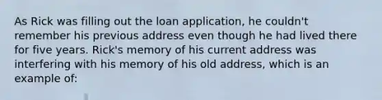 As Rick was filling out the loan application, he couldn't remember his previous address even though he had lived there for five years. Rick's memory of his current address was interfering with his memory of his old address, which is an example of: