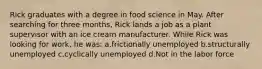 Rick graduates with a degree in food science in May. After searching for three months, Rick lands a job as a plant supervisor with an ice cream manufacturer. While Rick was looking for work, he was: a.frictionally unemployed b.structurally unemployed c.cyclically unemployed d.Not in the labor force