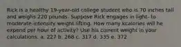 Rick is a healthy 19-year-old college student who is 70 inches tall and weighs 220 pounds. Suppose Rick engages in light- to moderate-intensity weight lifting. How many kcalories will he expend per hour of activity? Use his current weight in your calculations. a. 227 b. 268 c. 317 d. 335 e. 372