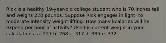 Rick is a healthy 19-year-old college student who is 70 inches tall and weighs 220 pounds. Suppose Rick engages in light- to moderate-intensity weight lifting. How many kcalories will he expend per hour of activity? Use his current weight in your calculations. a. 227 b. 268 c. 317 d. 335 e. 372