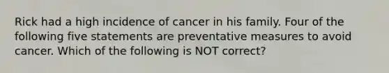 Rick had a high incidence of cancer in his family. Four of the following five statements are preventative measures to avoid cancer. Which of the following is NOT correct?