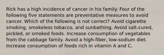 Rick has a high incidence of cancer in his family. Four of the following five statements are preventative measures to avoid cancer. Which of the following is not correct? Avoid cigarette smoking, smokeless tobacco, and sunbathing. Avoid salt-cured, pickled, or smoked foods. Increase consumption of vegetables from the cabbage family. Avoid a high-fiber, low-sodium diet. Increase consumption of foods rich in vitamin A and C.