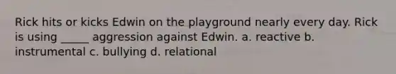 Rick hits or kicks Edwin on the playground nearly every day. Rick is using _____ aggression against Edwin. a. reactive b. instrumental c. bullying d. relational