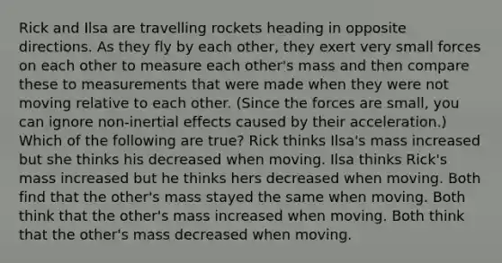 Rick and Ilsa are travelling rockets heading in opposite directions. As they fly by each other, they exert very small forces on each other to measure each other's mass and then compare these to measurements that were made when they were not moving relative to each other. (Since the forces are small, you can ignore non-inertial effects caused by their acceleration.) Which of the following are true? Rick thinks Ilsa's mass increased but she thinks his decreased when moving. Ilsa thinks Rick's mass increased but he thinks hers decreased when moving. Both find that the other's mass stayed the same when moving. Both think that the other's mass increased when moving. Both think that the other's mass decreased when moving.