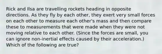 Rick and Ilsa are travelling rockets heading in opposite directions. As they fly by each other, they exert very small forces on each other to measure each other's mass and then compare these to measurements that were made when they were not moving relative to each other. (Since the forces are small, you can ignore non-inertial effects caused by their acceleration.) Which of the following are true?