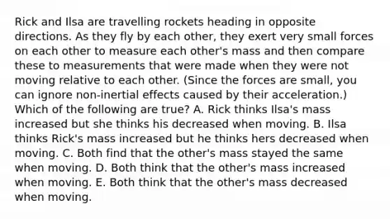 Rick and Ilsa are travelling rockets heading in opposite directions. As they fly by each other, they exert very small forces on each other to measure each other's mass and then compare these to measurements that were made when they were not moving relative to each other. (Since the forces are small, you can ignore non-inertial effects caused by their acceleration.) Which of the following are true? A. Rick thinks Ilsa's mass increased but she thinks his decreased when moving. B. Ilsa thinks Rick's mass increased but he thinks hers decreased when moving. C. Both find that the other's mass stayed the same when moving. D. Both think that the other's mass increased when moving. E. Both think that the other's mass decreased when moving.