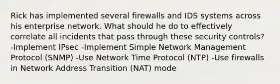 Rick has implemented several firewalls and IDS systems across his enterprise network. What should he do to effectively correlate all incidents that pass through these security controls? -Implement IPsec -Implement Simple Network Management Protocol (SNMP) -Use Network Time Protocol (NTP) -Use firewalls in Network Address Transition (NAT) mode