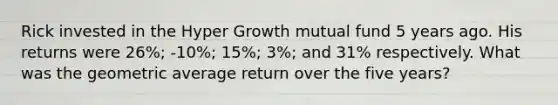 Rick invested in the Hyper Growth mutual fund 5 years ago. His returns were 26%; -10%; 15%; 3%; and 31% respectively. What was the geometric average return over the five years?