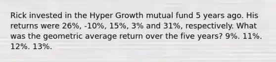 Rick invested in the Hyper Growth mutual fund 5 years ago. His returns were 26%, -10%, 15%, 3% and 31%, respectively. What was the geometric average return over the five years? 9%. 11%. 12%. 13%.