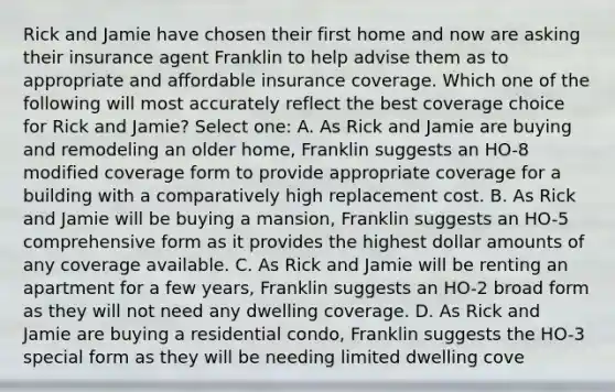 Rick and Jamie have chosen their first home and now are asking their insurance agent Franklin to help advise them as to appropriate and affordable insurance coverage. Which one of the following will most accurately reflect the best coverage choice for Rick and Jamie? Select one: A. As Rick and Jamie are buying and remodeling an older home, Franklin suggests an HO-8 modified coverage form to provide appropriate coverage for a building with a comparatively high replacement cost. B. As Rick and Jamie will be buying a mansion, Franklin suggests an HO-5 comprehensive form as it provides the highest dollar amounts of any coverage available. C. As Rick and Jamie will be renting an apartment for a few years, Franklin suggests an HO-2 broad form as they will not need any dwelling coverage. D. As Rick and Jamie are buying a residential condo, Franklin suggests the HO-3 special form as they will be needing limited dwelling cove