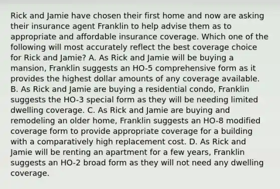 Rick and Jamie have chosen their first home and now are asking their insurance agent Franklin to help advise them as to appropriate and affordable insurance coverage. Which one of the following will most accurately reflect the best coverage choice for Rick and Jamie? A. As Rick and Jamie will be buying a mansion, Franklin suggests an HO-5 comprehensive form as it provides the highest dollar amounts of any coverage available. B. As Rick and Jamie are buying a residential condo, Franklin suggests the HO-3 special form as they will be needing limited dwelling coverage. C. As Rick and Jamie are buying and remodeling an older home, Franklin suggests an HO-8 modified coverage form to provide appropriate coverage for a building with a comparatively high replacement cost. D. As Rick and Jamie will be renting an apartment for a few years, Franklin suggests an HO-2 broad form as they will not need any dwelling coverage.