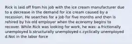 Rick is laid off from his job with the ice cream manufacturer due to a decrease in the demand for ice cream caused by a recession. He searches for a job for five months and then is rehired by his old employer when the economy begins to recover. While Rick was looking for work, he was: a.frictionally unemployed b.structurally unemployed c.cyclically unemployed d.Not in the labor force