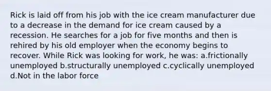 Rick is laid off from his job with the ice cream manufacturer due to a decrease in the demand for ice cream caused by a recession. He searches for a job for five months and then is rehired by his old employer when the economy begins to recover. While Rick was looking for work, he was: a.frictionally unemployed b.structurally unemployed c.cyclically unemployed d.Not in the labor force