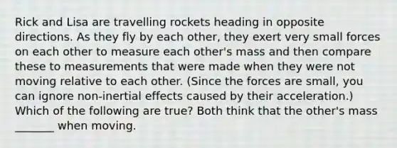 Rick and Lisa are travelling rockets heading in opposite directions. As they fly by each other, they exert very small forces on each other to measure each other's mass and then compare these to measurements that were made when they were not moving relative to each other. (Since the forces are small, you can ignore non-inertial effects caused by their acceleration.) Which of the following are true? Both think that the other's mass _______ when moving.