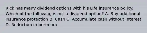 Rick has many dividend options with his Life insurance policy. Which of the following is not a dividend option? A. Buy additional insurance protection B. Cash C. Accumulate cash without interest D. Reduction in premium